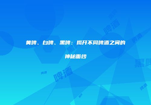 黄啤、白啤、黑啤：揭开不同啤酒之间的神秘面纱