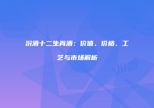 汾酒十二生肖酒：价值、价格、工艺与市场解析