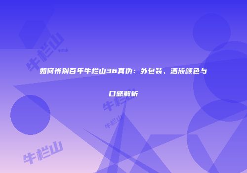 如何辨别百年牛栏山36真伪：外包装、酒液颜色与口感解析
