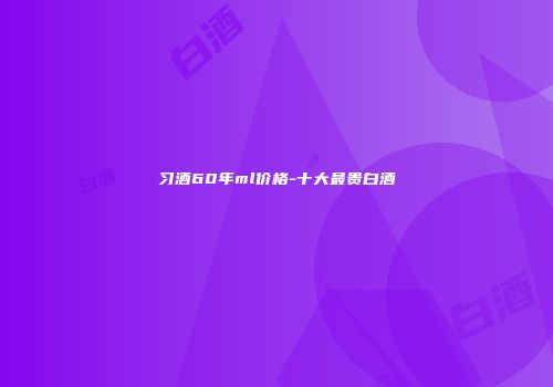 习酒60年ml价格-十大最贵白酒