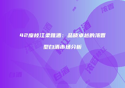 42度枝江柔雅酒：品质卓越的浓香型白酒市场分析