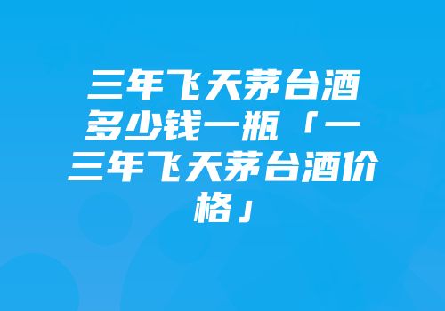 三年飞天茅台酒多少钱一瓶「一三年飞天茅台酒价格」