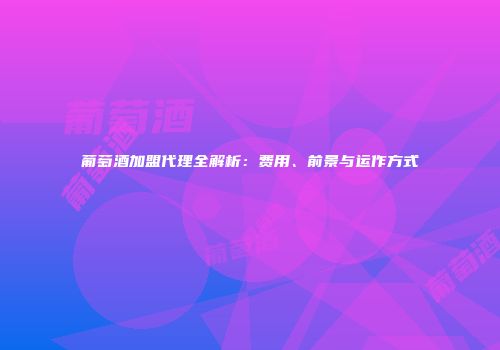 葡萄酒加盟代理全解析：费用、前景与运作方式