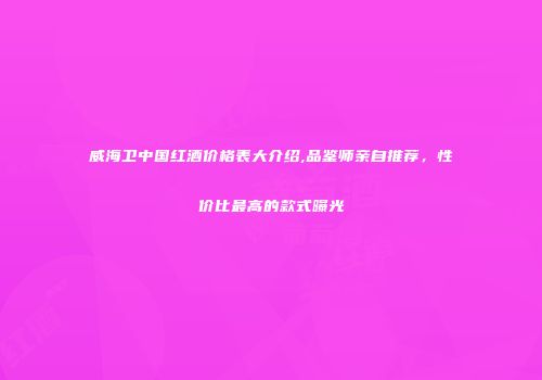 威海卫中国红酒价格表大介绍,品鉴师亲自推荐，性价比最高的款式曝光
