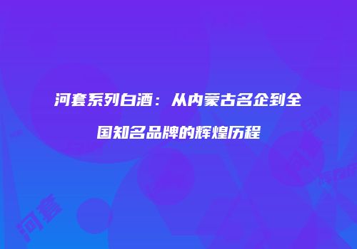 河套系列白酒：从内蒙古名企到全国知名品牌的辉煌历程