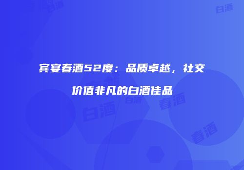 宾宴春酒52度：品质卓越，社交价值非凡的白酒佳品