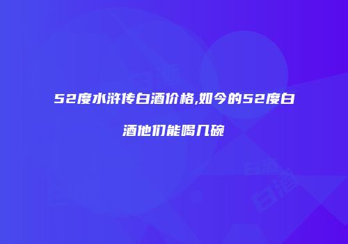 52度水浒传白酒价格,如今的52度白酒他们能喝几碗