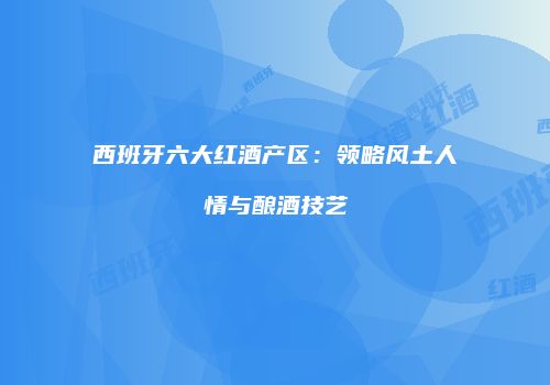 西班牙六大红酒产区：领略风土人情与酿酒技艺
