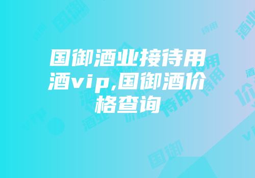 国御酒业接待用酒vip,国御酒价格查询