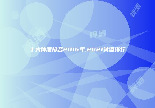 十大啤酒排名2016年,2021啤酒排行