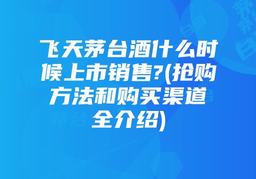 飞天茅台酒什么时候上市销售?(抢购方法和购买渠道全介绍)