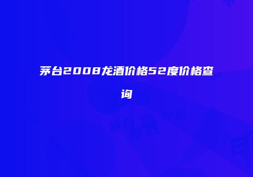 茅台2008龙酒价格52度价格查询