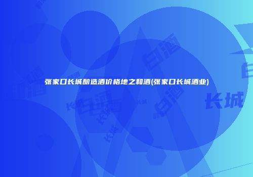 张家口长城酿造酒价格地之和酒(张家口长城酒业)