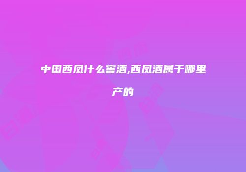 中国西凤什么窖酒,西凤酒属于哪里产的