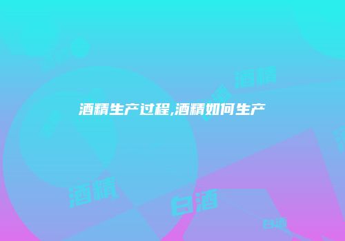 酒精生产过程,酒精如何生产