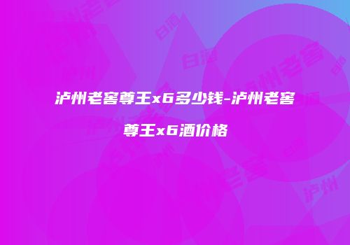泸州老窖尊王x6多少钱-泸州老窖尊王x6酒价格