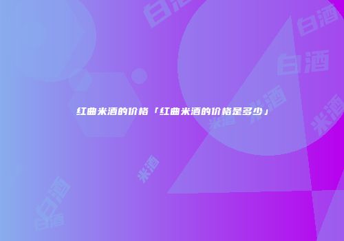 红曲米酒的价格「红曲米酒的价格是多少」