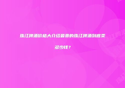 珠江啤酒价格大介绍最贵的珠江啤酒到底卖多少钱？