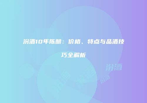 汾酒10年陈酿：价格、特点与品酒技巧全解析