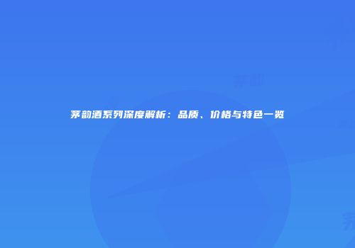 茅韵酒系列深度解析：品质、价格与特色一览
