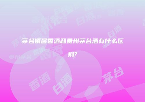 茅台镇酱香酒和贵州茅台酒有什么区别?