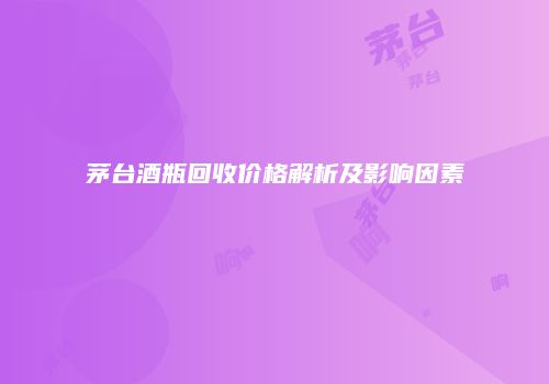 茅台酒瓶回收价格解析及影响因素