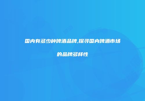 国内有多少种啤酒品牌,探寻国内啤酒市场的品牌多样性