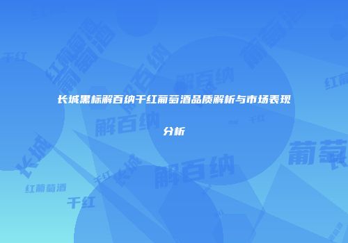 长城黑标解百纳干红葡萄酒品质解析与市场表现分析