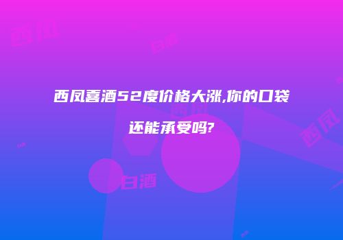 西凤喜酒52度价格大涨,你的口袋还能承受吗?