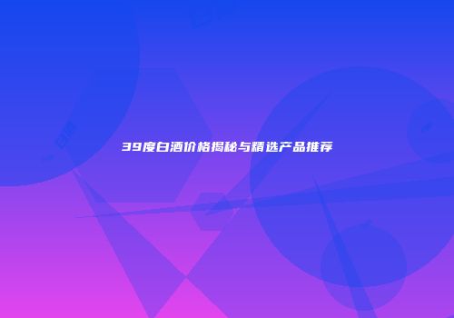 39度白酒价格揭秘与精选产品推荐