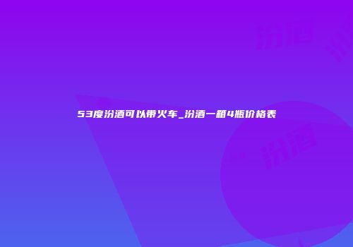 53度汾酒可以带火车_汾酒一箱4瓶价格表