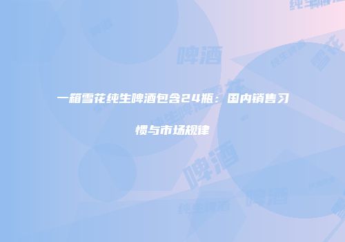 一箱雪花纯生啤酒包含24瓶：国内销售习惯与市场规律