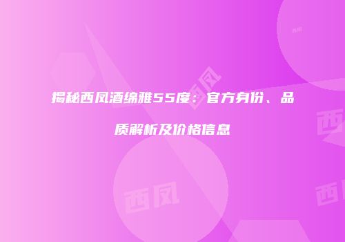揭秘西凤酒绵雅55度：官方身份、品质解析及价格信息