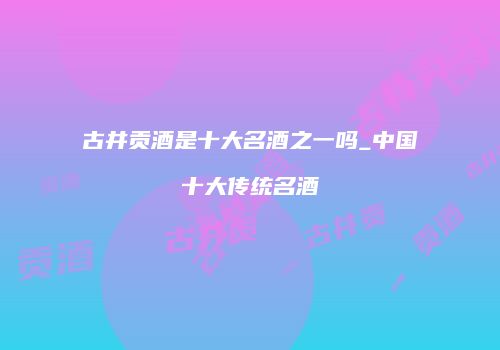 古井贡酒是十大名酒之一吗_中国十大传统名酒