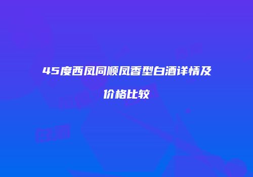 45度西凤同顺凤香型白酒详情及价格比较