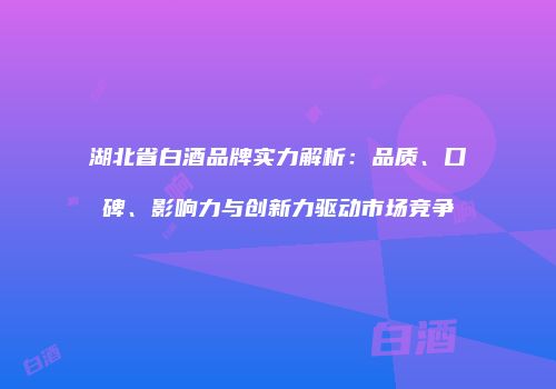湖北省白酒品牌实力解析：品质、口碑、影响力与创新力驱动市场竞争