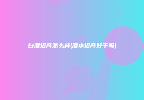 白酒招商怎么样(酒水招商好干吗)
