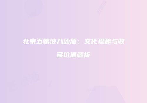 北京五粮液八仙酒：文化珍酿与收藏价值解析