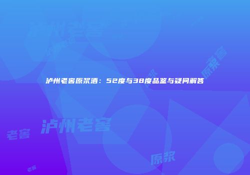 泸州老窖原浆酒：52度与38度品鉴与疑问解答