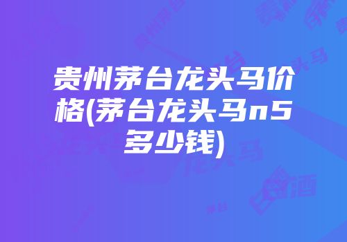 贵州茅台龙头马价格(茅台龙头马n5多少钱)
