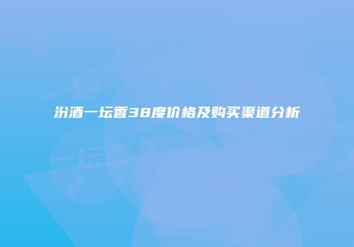 汾酒一坛香38度价格及购买渠道分析