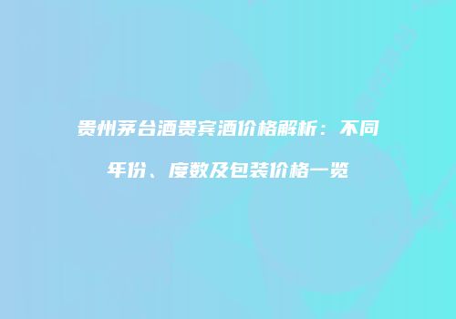 贵州茅台酒贵宾酒价格解析：不同年份、度数及包装价格一览