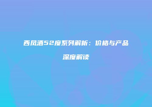 西凤酒52度系列解析：价格与产品深度解读