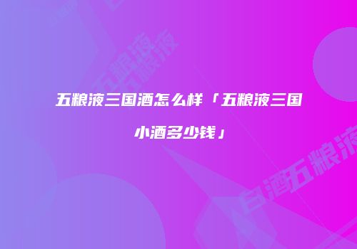 五粮液三国酒怎么样「五粮液三国小酒多少钱」