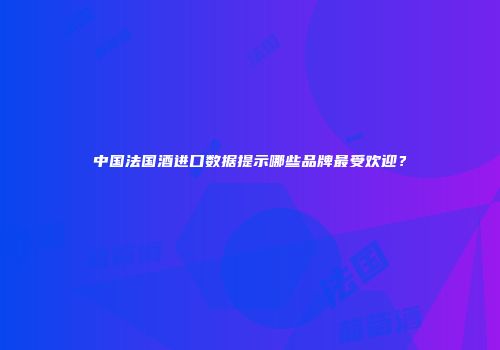 中国法国酒进口数据提示哪些品牌最受欢迎？