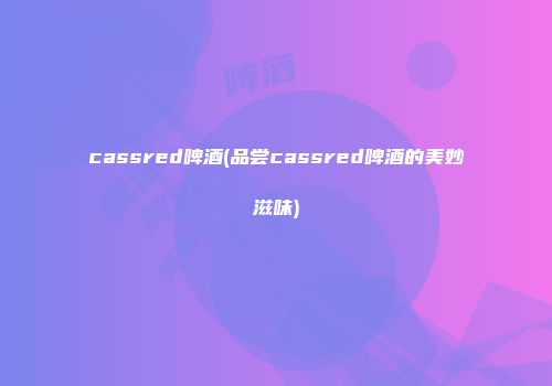 cassred啤酒(品尝cassred啤酒的美妙滋味)