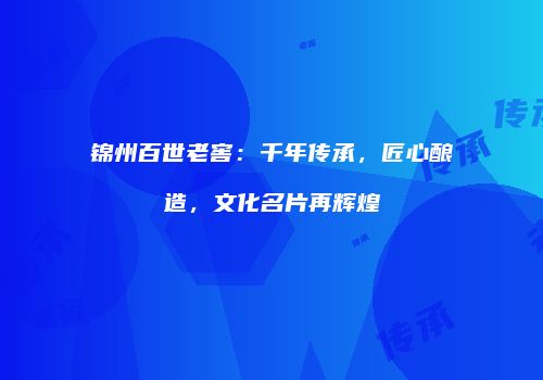 锦州百世老窖：千年传承，匠心酿造，文化名片再辉煌