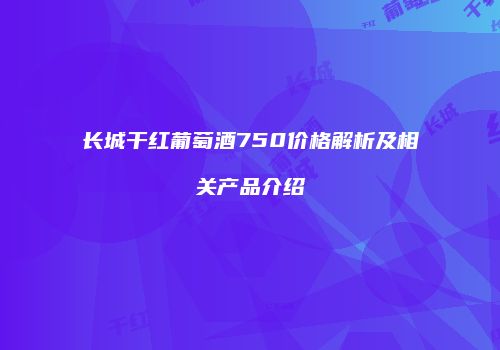 长城干红葡萄酒750价格解析及相关产品介绍