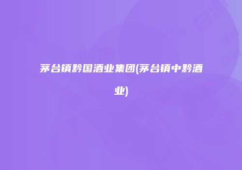 茅台镇黔国酒业集团(茅台镇中黔酒业)
