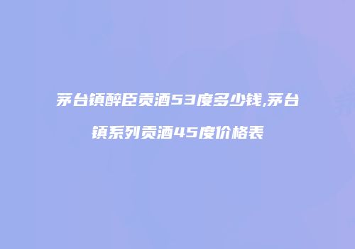 茅台镇醉臣贡酒53度多少钱,茅台镇系列贡酒45度价格表